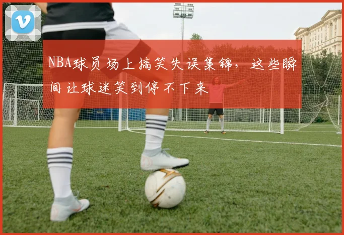 NBA球员场上搞笑失误集锦，这些瞬间让球迷笑到停不下来