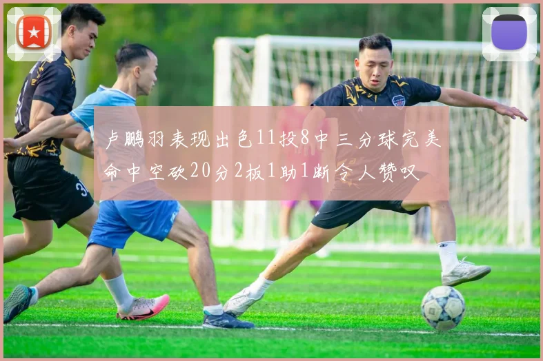 卢鹏羽表现出色11投8中三分球完美命中空砍20分2板1助1断令人赞叹