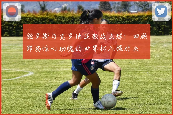 俄罗斯与克罗地亚激战点球:回顾那场惊心动魄的世界杯八强对决