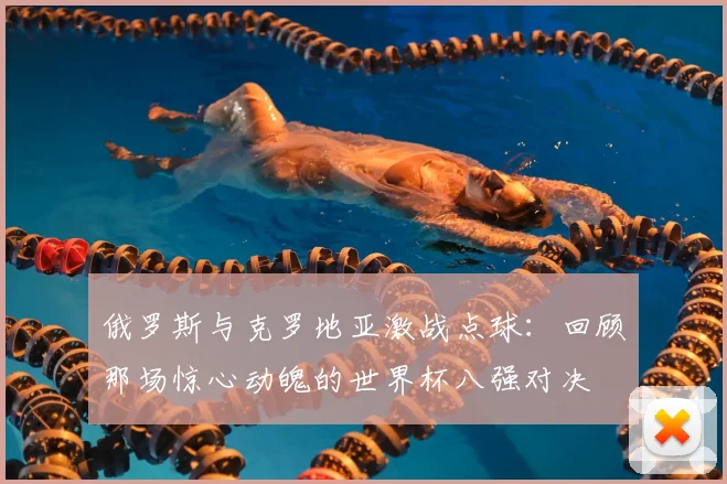 俄罗斯与克罗地亚激战点球：回顾那场惊心动魄的世界杯八强对决