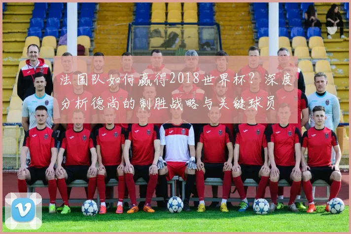 法国队如何赢得2018世界杯?深度分析德尚的制胜战略与关键球员