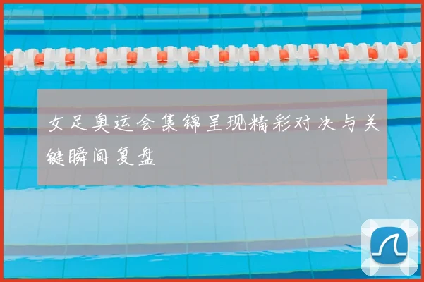 女足奥运会集锦呈现精彩对决与关键瞬间复盘