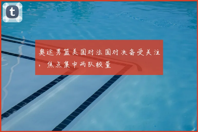 奥运男篮美国对法国对决备受关注,焦点集中两队较量