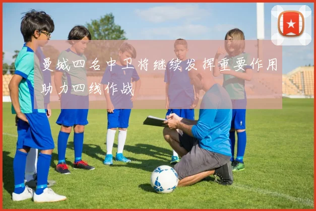 曼城四名中卫将继续发挥重要作用助力四线作战