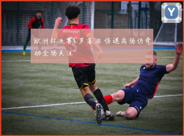 欧洲杯决赛C罗落泪 伤退离场仍牵动全场关注