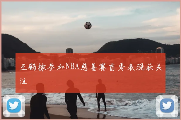 王鹤棣参加NBA慈善赛首秀表现获关注