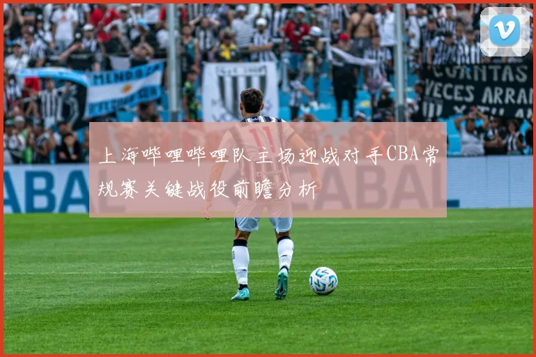 上海哔哩哔哩队主场迎战对手CBA常规赛关键战役前瞻分析