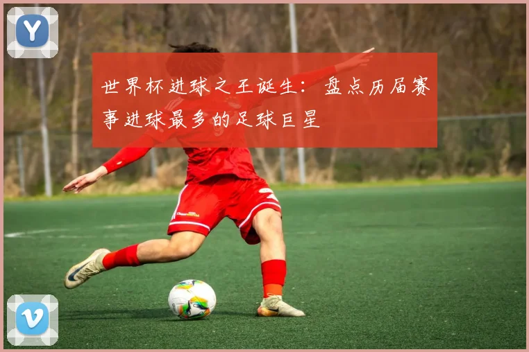 世界杯进球之王诞生:盘点历届赛事进球最多的足球巨星