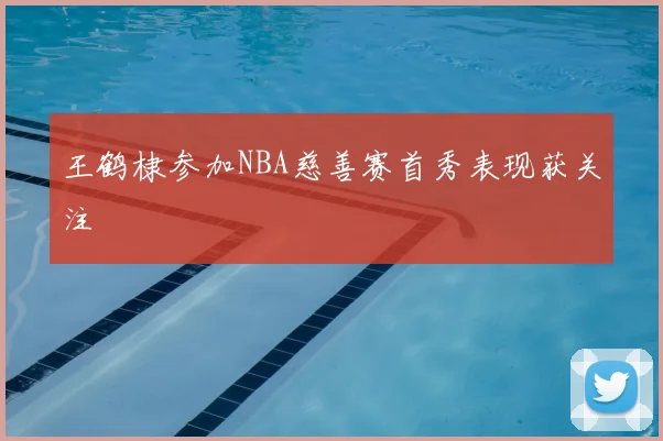 王鹤棣参加NBA慈善赛首秀表现获关注