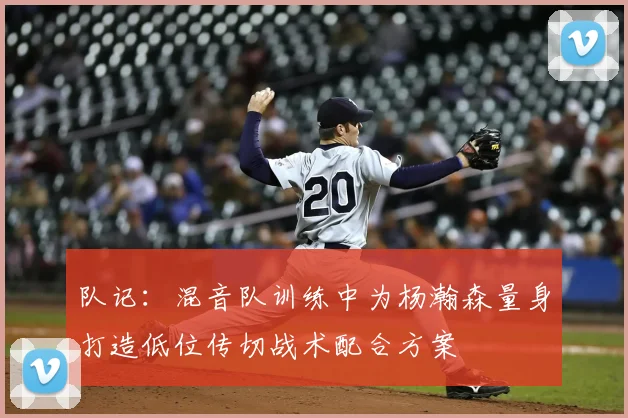 队记:混音队训练中为杨瀚森量身打造低位传切战术配合方案