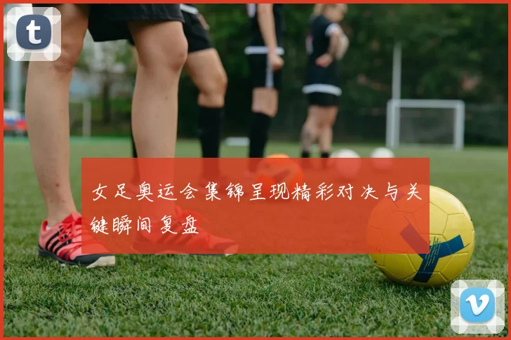 女足奥运会集锦呈现精彩对决与关键瞬间复盘