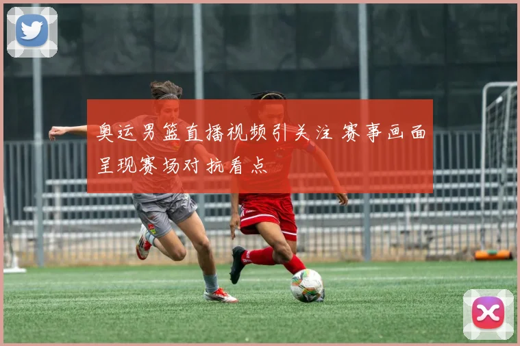 奥运男篮直播视频引关注 赛事画面呈现赛场对抗看点