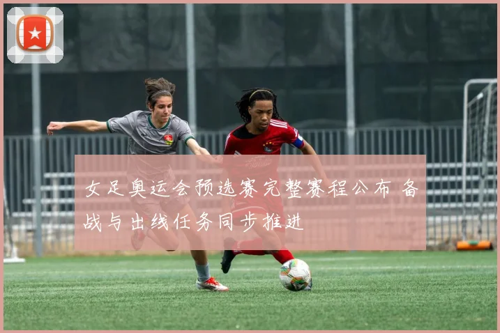 女足奥运会预选赛完整赛程公布 备战与出线任务同步推进