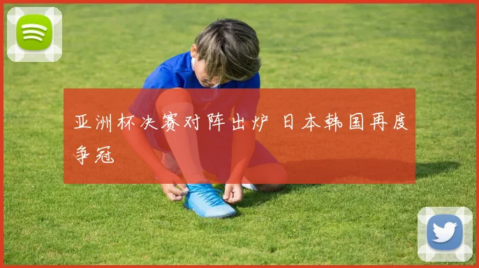 亚洲杯决赛对阵出炉 日本韩国再度争冠