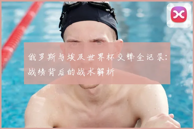 俄罗斯与埃及世界杯交锋全记录:战绩背后的战术解析