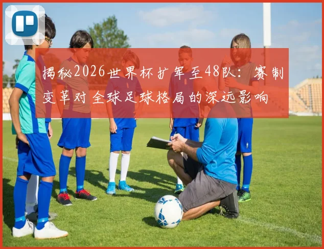 揭秘2026世界杯扩军至48队:赛制变革对全球足球格局的深远影响
