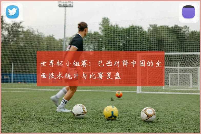 世界杯小组赛：巴西对阵中国的全面技术统计与比赛复盘