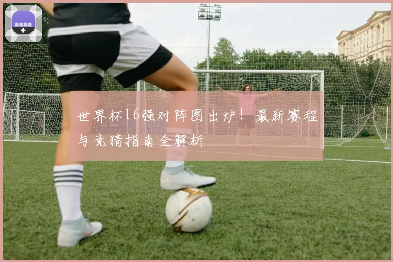 世界杯16强对阵图出炉!最新赛程与竞猜指南全解析