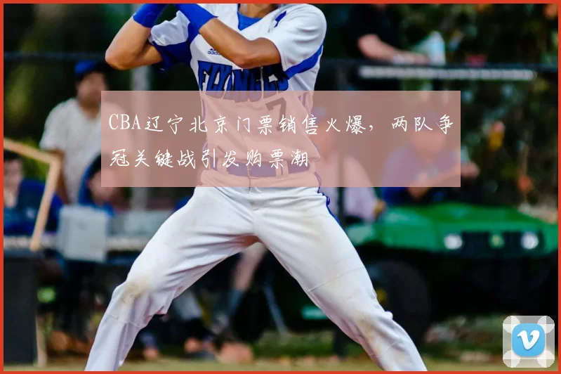 CBA辽宁北京门票销售火爆，两队争冠关键战引发购票潮