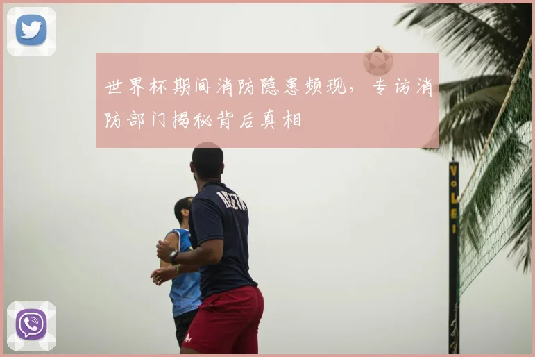 世界杯期间消防隐患频现,专访消防部门揭秘背后真相
