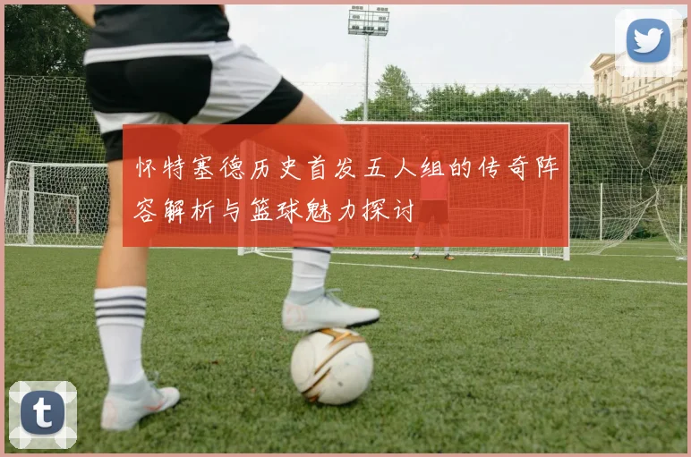 怀特塞德历史首发五人组的传奇阵容解析与篮球魅力探讨