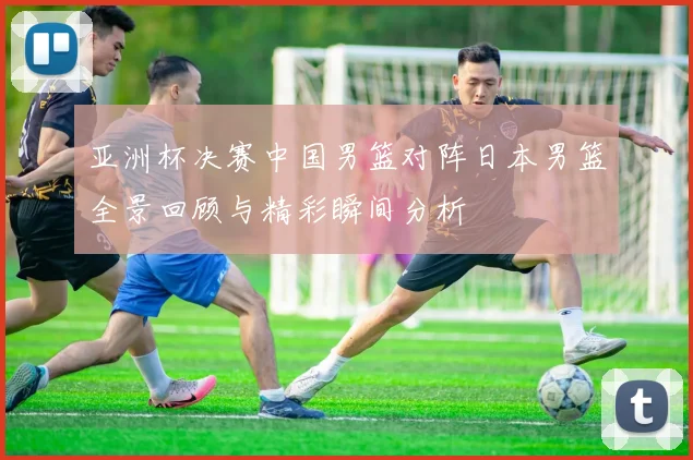 亚洲杯决赛中国男篮对阵日本男篮全景回顾与精彩瞬间分析