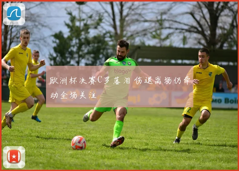 欧洲杯决赛C罗落泪 伤退离场仍牵动全场关注