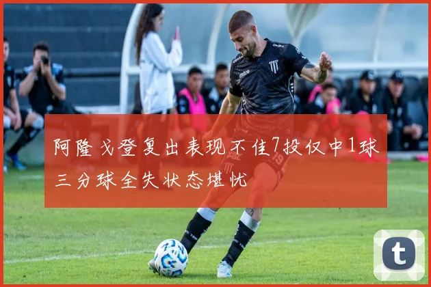 阿隆戈登复出表现不佳7投仅中1球三分球全失状态堪忧