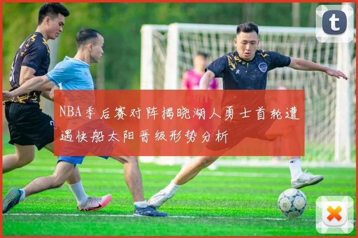 NBA季后赛对阵揭晓湖人勇士首轮遭遇快船太阳晋级形势分析
